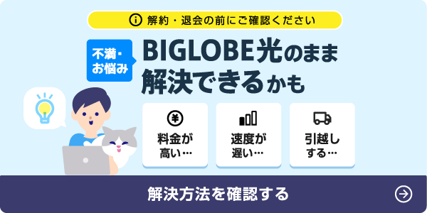 解約・退会の前にご確認ください 不満・お悩み BIGLOBE光のまま 解決できるかも 料金が高い 速度が遅い 引越しする 解決方法を確認する