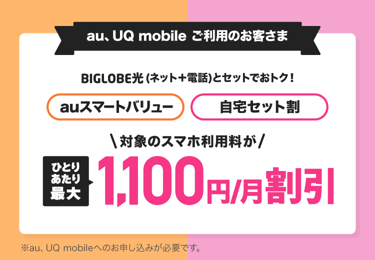 BIGLOBE光はauスマートバリュー、自宅セット割の対象です。対象プランならスマホ利用料がひとりあたり最大1,100円/月割引 ※au、UQ mobileへのお申し込みが必要です。